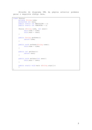 Através do diagrama UML da página anterior podemos
gerar o seguinte código Java.

class Pessoa{
      private String nome;
      protected int sexo;
      public static int MASCULINO = 1;
      public static int FEMININO = 2;

     Pessoa (String nome, int sexo){
           this.nome = nome;
           this.sexo = sexo;
     }

     public String getNome(){
           return nome;
     }

     public void setNome(String nome){
           this.nome = nome;
     }

     public int getSexo(){
           return sexo;
     }

     public void setSexo(int sexo){
           this.sexo = sexo;
     }

     public static void main (String args[]){
     }
}




                                                      5
 