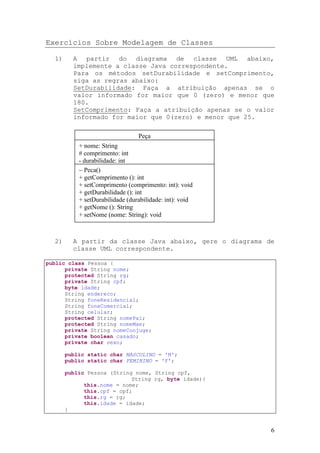 Exercícios Sobre Modelagem de Classes

  1)     A partir do diagrama de classe UML abaixo,
         implemente a classe Java correspondente.
         Para os métodos setDurabilidade e setComprimento,
         siga as regras abaixo:
         SetDurabilidade: Faça a atribuição apenas se o
         valor informado for maior que 0 (zero) e menor que
         180.
         SetComprimento: Faça a atribuição apenas se o valor
         informado for maior que 0(zero) e menor que 25.

                                 Peça
           + nome: String
           # comprimento: int
           - durabilidade: int
           ~ Peca()
           + getComprimento (): int
           + setComprimento (comprimento: int): void
           + getDurabilidade (): int
           + setDurabilidade (durabilidade: int): void
           + getNome (): String
           + setNome (nome: String): void



  2)     A partir da classe Java abaixo, gere o diagrama de
         classe UML correspondente.

public class Pessoa {
      private String nome;
      protected String rg;
      private String cpf;
      byte idade;
      String endereco;
      String foneResidencial;
      String foneComercial;
      String celular;
      protected String nomePai;
      protected String nomeMae;
      private String nomeConjuge;
      private boolean casado;
      private char sexo;

       public static char MASCULINO = 'M';
       public static char FEMININO = 'F';

       public Pessoa (String nome, String cpf,
                            String rg, byte idade){
             this.nome = nome;
             this.cpf = cpf;
             this.rg = rg;
             this.idade = idade;
       }


                                                           6
 