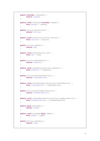 public boolean isCasado() {
      return casado;
}

public void setCasado(boolean casado) {
      this.casado = casado;
}

public String getCelular() {
      return celular;
}

public void setCelular(String celular) {
      this.celular = celular;
}

public String getCpf() {
      return cpf;
}

public void setCpf(String cpf) {
      this.cpf = cpf;
}

public String getEndereco() {
      return endereco;
}

public void setEndereco(String endereco) {
      this.endereco = endereco;
}

public String getFoneComercial() {
      return foneComercial;
}

public void setFoneComercial(String foneComercial) {
      this.foneComercial = foneComercial;
}

public String getFoneResidencial() {
      return foneResidencial;
}

public void setFoneResidencial(String foneResidencial) {
      this.foneResidencial = foneResidencial;
}

public byte getIdade() {
      return idade;
}

public void setIdade(byte idade) {
      this.idade = idade;
}

public String getNome() {
      return nome;
}




                                                           7
 