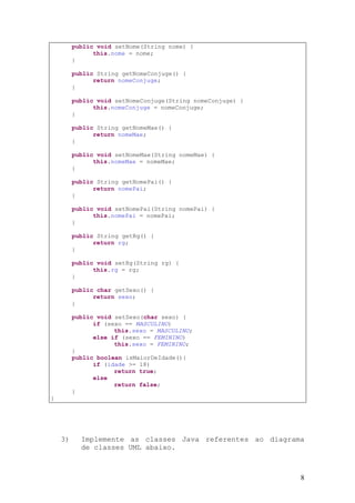 public void setNome(String nome) {
               this.nome = nome;
         }

         public String getNomeConjuge() {
               return nomeConjuge;
         }

         public void setNomeConjuge(String nomeConjuge) {
               this.nomeConjuge = nomeConjuge;
         }

         public String getNomeMae() {
               return nomeMae;
         }

         public void setNomeMae(String nomeMae) {
               this.nomeMae = nomeMae;
         }

         public String getNomePai() {
               return nomePai;
         }

         public void setNomePai(String nomePai) {
               this.nomePai = nomePai;
         }

         public String getRg() {
               return rg;
         }

         public void setRg(String rg) {
               this.rg = rg;
         }

         public char getSexo() {
               return sexo;
         }

         public void setSexo(char sexo) {
               if (sexo == MASCULINO)
                     this.sexo = MASCULINO;
               else if (sexo == FEMININO)
                     this.sexo = FEMININO;
         }
         public boolean isMaiorDeIdade(){
               if (idade >= 18)
                     return true;
               else
                     return false;
         }
}




    3)     Implemente as classes Java referentes ao diagrama
           de classes UML abaixo.



                                                            8
 