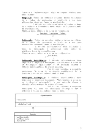 Durante a implementação, siga as regras abaixo para
         cada classe:
         Trapézio: Todos os métodos setters devem verificar
         se o valor do parâmetro é positivo e em caso
         afirmativo deve-se fazer a atribuição.
                   O método calcularArea deve calcular a área
         do trapézio e armazenar este valor no atributo área
         da superClasse.
         Fórmula para cálculo da área do trapézio:
                                     baseMaior      baseMenor    * altura
                                 A
                                                        2

         Triângulo: Todos os métodos setters devem verificar
         se o valor do parâmetro é positivo e em caso
         afirmativo deve-se fazer a atribuição.
                     O método calcularArea deve calcular a
         área do triângulo e armazenar este valor no
         atributo área da superClasse.
         Fórmula para calcular a área do triângulo:
                                                 base * altura
                                           A
                                                        2
         Triângulo Eqüilátero: O método calcularArea deve
         imprimir a seguinte mensagem: "Calculando a área de
         um triângulo equilátero" e em seguida chamar o
         método calcularArea da super classe.
                               Por último imprima a seguinte
         mensagem: "A área do triângulo eqüilátero é:" e
         informe o valor calculado para a área.

         Triângulo Retângulo: O método calcularArea deve
         imprimir a seguinte mensagem: "Calculando a área de
         um triângulo retângulo", e em seguida chame o
         método calcularArea da super classe.
                               Por último imprima a seguinte
         mensagem: "A área do triangulo retângulo é:" e
         informe o valor calculado para a área.

                                     FiguraGeometrica

 # área: double

 + calcularArea(): void




                      Trapezio
- baseMaior: double
- baseMenor: double
- altura: double



                                                                            9
 