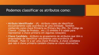 Podemos classificar os atributos como:
• Atributo Identificador - (#) - Atributo capaz de identificar
exclusivamente cada ocorrência de uma entidade. Também
conhecido como chave Primária ou Primary Key (PK). Ex: Código do
Cliente , Código do Produto , etc.( O símbolo # é usado para
representar a chave primária em algumas notações)
• Chave Candidata - Atributo ou grupamento de atributos que têm a
propriedade de identificar unicamente uma ocorrência da
entidade . Pode vir a ser uma chave Primária. A chave candidata
que não é chave primária também chama-se chave Alternativa.
 