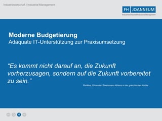 Industriewirtschaft / Industrial Management


                                                                                    Industriewirtschaft/Industrial Management




    Moderne Budgetierung
    Adäquate IT-Unterstützung zur Praxisumsetzung



   “Es kommt nicht darauf an, die Zukunft
   vorherzusagen, sondern auf die Zukunft vorbereitet
   zu sein.”                                  Perikles, führender Staatsmann Athens in der griechischen Antike
 