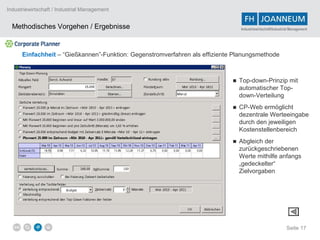 Industriewirtschaft / Industrial Management


  Methodisches Vorgehen / Ergebnisse                                            Industriewirtschaft/Industrial Management




      Einfachheit – “Gießkannen”-Funktion: Gegenstromverfahren als effiziente Planungsmethode



                                                                             ■ Top-down-Prinzip mit
                                                                               automatischer Top-
                                                                               down-Verteilung
                                                                             ■ CP-Web ermöglicht
                                                                               dezentrale Werteeingabe
                                                                               durch den jeweiligen
                                                                               Kostenstellenbereich
                                                                             ■ Abgleich der
                                                                               zurückgeschriebenen
                                                                               Werte mithilfe anfangs
                                                                               „gedeckelter“
                                                                               Zielvorgaben




                                                                                                            Seite 17
 