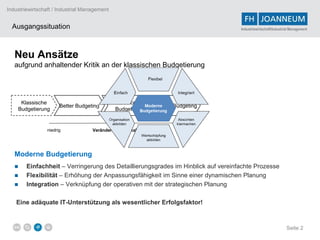 Industriewirtschaft / Industrial Management


  Ausgangssituation                                                                Industriewirtschaft/Industrial Management




   Neu Ansätze
   aufgrund anhaltender Kritik an der klassischen Budgetierung




     Klassische                               Advanced
                       Better Budgeting                       Beyond Budgeting
    Budgetierung                              Budgeting


                 niedrig            Veränderungsradikalität           hoch




   Moderne Budgetierung
   ■    Einfachheit – Verringerung des Detaillierungsgrades im Hinblick auf vereinfachte Prozesse
   ■    Flexibilität – Erhöhung der Anpassungsfähigkeit im Sinne einer dynamischen Planung
   ■    Integration – Verknüpfung der operativen mit der strategischen Planung

   Eine adäquate IT-Unterstützung als wesentlicher Erfolgsfaktor!



                                                                                                               Seite 2
 