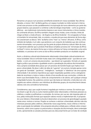 Pensemos um pouco num processo semelhante existente em nossa sociedade. Nas últimas 
décadas, a música “afro” da Bahia ganhou um espaço inusitado na mídia nacional e interna- 
cional; esse processo se deu paralelamente à incorporação de novos elementos por parte dos 
grupos baianos, que passaram a combinar a alta tecnologia (importada) – como as guitarras 
elétricas – aos tradicionais instrumentos baianos e aos novos instrumentos e ritmos trazidos 
do continente africano. Da África também chegam novas modas, cores e tecidos. Antes de 
chegar ao Brasil, a moda africana – de Angola ou da África Ocidental – foi consagrada na França 
e lá também foi reinventada. Vale, no entanto, a ressalva de que esses elementos de forma algu- 
ma caracterizam os blocos “afro” da Bahia como “mais” ou “menos” africanos. A África, como 
símbolo da tradição, é um valor, que pertence a um conjunto de tradições que são continua- 
mente reinventadas, num processo que faz parte da própria dinâmica cultural. Além do mais, 
é importante salientar que o produto final desse complexo processo de “reinvenção da África 
no Brasil” é único, da mesma forma que a música africana na França corresponde a uma outra 
realidade, e o processo tal e como se dá na África também produzirá um resultado original. 
Assim, a dinâmica cultural está diretamente relacionada à diversidade cultural existente em 
nossa sociedade. Esta se confunde muitas vezes com a desigualdade social – que deve ser com- 
batida – e com um universo de preconceitos – que devem ser superados. Há todo um aparato 
legal e jurídico que promete a igualdade social e a penalização de práticas discriminatórias, 
mas a própria sociedade deve passar por um processo de transformação que implica incor- 
porar a diversidade. Ela deve ir além da idéia de “suportar” o/a outro/a, tomada apenas como 
um gesto de “bondade”, “paciência”, “indulgência”, “aceitação” e “tolerância” de uma suposta 
inferioridade. É de extrema importância que sejam respeitadas questões como a obrigatorie- 
dade de reconhecer a todos e todas o direito à livre escolha de suas convicções, o direito de 
terem suas diversidades físicas, o direto de comportamento e de valores, sem qualquer ameaça 
à dignidade humana. Daí, podemos concluir que não basta ser tolerante; a meta deve ser a do 
respeito aos valores culturais e aos indivíduos de diferentes grupos, do reconhecimento desses 
valores e de uma convivência harmoniosa. 
Consideramos, aqui, que a ação humana é regulada por motivos e normas. Os motivos que 
nos levam a agir de uma ou outra maneira podem estar relacionados a interesses pessoais ou 
coletivos, a razões e justificativas e a emoções. As normas, por sua vez, são impostas pela cul- 
tura, pelas instituições formais que repassam valores morais e implementam leis. A proposta 
do curso Gênero e Diversidade na Escola é desenvolver um processo de aprendizagem pautado 
nestes eixos: motivos e normas. Propõe-se conhecer e valorizar a diversidade, abrindo mão dos 
interesses pessoais pelos coletivos, oferecendo novos argumentos, novas critérios e informa- 
ções na percepção da realidade. Uma proposta educativa voltada para a reflexão sobre compor- 
tamentos, sobre como superar os preconceitos e situações de discriminação, deve contemplar 
as leis, apresentando as sanções previstas para seu descumprimento por se tratar de condição  