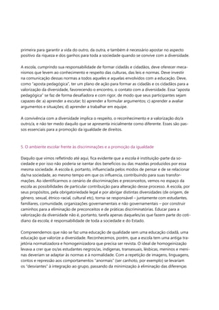 primeira para garantir a vida do outro, da outra, e também é necessário apostar no aspecto 
positivo da riqueza e dos ganhos para toda a sociedade quando se convive com a diversidade. 
A escola, cumprindo sua responsabilidade de formar cidadãs e cidadãos, deve oferecer meca- 
nismos que levem ao conhecimento e respeito das culturas, das leis e normas. Deve investir 
na comunicação dessas normas a todos aqueles e aquelas envolvidos com a educação. Deve, 
como “aposta pedagógica”, ter um plano de ação para formar as cidadãs e os cidadãos para a 
valorização da diversidade, favorecendo o encontro, o contato com a diversidade. Essa “aposta 
pedagógica” se faz de forma desafiadora e com rigor, de modo que seus participantes sejam 
capazes de: a) aprender a escutar; b) aprender a formular argumentos; c) aprender a avaliar 
argumentos e situações; d) aprender a trabalhar em equipe. 
A convivência com a diversidade implica o respeito, o reconhecimento e a valorização do/a 
outro/a, e não ter medo daquilo que se apresenta inicialmente como diferente. Esses são pas- 
sos essenciais para a promoção da igualdade de direitos. 
5. O ambiente escolar frente às discriminações e a promoção da igualdade 
Daquilo que vimos refletindo até aqui, fica evidente que a escola é instituição-parte da so- 
ciedade e por isso não poderia se isentar dos benefícios ou das mazelas produzidos por essa 
mesma sociedade. A escola é, portanto, influenciada pelos modos de pensar e de se relacionar 
da/na sociedade, ao mesmo tempo em que os influencia, contribuindo para suas transfor- 
mações. Ao identificarmos o cenário de discriminações e preconceitos, vemos no espaço da 
escola as possibilidades de particular contribuição para alteração desse processo. A escola, por 
seus propósitos, pela obrigatoriedade legal e por abrigar distintas diversidades (de origem, de 
gênero, sexual, étnico-racial, cultural etc), torna-se responsável – juntamente com estudantes, 
familiares, comunidade, organizações governamentais e não governamentais – por construir 
caminhos para a eliminação de preconceitos e de práticas discriminatórias. Educar para a 
valorização da diversidade não é, portanto, tarefa apenas daqueles/as que fazem parte do coti- 
diano da escola; é responsabilidade de toda a sociedade e do Estado. 
Compreendemos que não se faz uma educação de qualidade sem uma educação cidadã, uma 
educação que valorize a diversidade. Reconhecemos, porém, que a escola tem uma antiga tra- 
jetória normatizadora e homogeinizadora que precisa ser revista. O ideal de homogeinização 
levava a crer que os/as estudantes negros/as, indígenas, transexuais, lésbicas, meninos e meni- 
nas deveriam se adaptar às normas e à normalidade. Com a repetição de imagens, linguagens, 
contos e repressão aos comportamentos “anormais” (ser canhoto, por exemplo) se levariam 
os “desviantes” à integração ao grupo, passando da minimização à eliminação das diferenças 
 