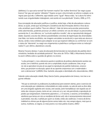 (defeitos). E o que seria normal? Ser homem-macho? Ser mulher feminina? Ser negro quase 
branco? Ser gay sem gestos “afetados”? Espera-se que o discriminado se esforce e adapte-se às 
regras para que ele, o diferente, seja tratado como “igual”. Nessa visão, “se o aluno for elimi- 
nando suas singularidades indesejáveis, será aceito em sua plenitude” (Castro, 2006, p 217). 
Essa concepção de educação justificou e justifica, ainda hoje, a fala de educadores e educa- 
doras, os quais, ainda que reconheçam a existência de discriminações dentro e fora da es- 
cola, acreditam que é melhor “ficar em silêncio”. Falar do tema seria acordar preconceitos 
antes adormecidos, podendo provocar um efeito contrário: em vez de reduzir os preconceitos, 
aumentá-los. E, nos silêncios, no “currículo explícito e oculto”, vão se reproduzindo desigual- 
dades. Quando a escola não oferece possibilidades concretas de legitimação das diversidades 
(nas falas, nos textos escolhidos, nas imagens veiculadas na escola etc) o que resta aos alunos e 
alunas, senão a luta cotidiana para adaptar-se ao que esperam deles/as ou conformar-se com 
o status de “desviante” ou reagir aos xingamentos e piadinhas e configurar entre os indiscipli- 
nados? E, por último, abandonar a escola. 
Moema Toscano destaca “o peso da educação formal [escola] na manutenção dos padrões discri- 
minatórios, herdados da sociedade patriarcal”. Nos anos de 1970 e 1980, o Movimento Feminis- 
ta assim refletia sobre a questão de gênero no ensino: 
“o alvo principal [...] era a denúncia quanto à existência de práticas abertamente sexistas nas 
escolas, com a tolerância, quando não com a cumplicidade, de pais e professores. Estes, em ge- 
ral, não se apercebiam do peso de seu papel na reprodução dos padrões tradicionais, conserva- 
dores, que persistiam na educação, apesar de seu aparente compromisso com a modernidade e 
com a democracia” (LARKIN, Elisa. Sankofa: educação e identidade afro-descendentes, 2002) 
Falando sobre educação cidadã, Mary Garcia Castro, pesquisadora da Unesco, nos traz a se- 
guinte reflexão: 
“Há que se estimular os professores [e professoras] para estarem alertas, para o exercício de 
uma educação por cidadanias e diversidade em cada contato, na sala de aula ou fora dela, 
em uma brigada vigilante anti-racista, anti-sexista, [anti-homofóbica] e de respeito aos di- 
reitos das crianças e jovens, tanto em ser, como em vir a ser; não permitindo a reprodução de 
piadas que estigmatizam, tratamento pejorativo (...). O racismo, o sexismo, [a homofobia], o 
adultismo que temos em nós se manifesta de forma sutil; não é necessariamente intencional 
e percebido, mas dói, é sofrido por quem os recebe, então são violências. E marca de forma 
indelével as vítimas que de alguma forma somos todos nós, mas sempre alguns, mais que os 
outros, mulheres, os negros, os mais jovens e os mais pobres (Castro, 2005)”. 
 