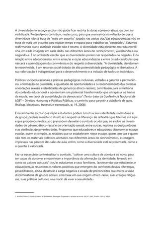 A diversidade no espaço escolar não pode ficar restrita às datas comemorativas, ou pior, in- 
visibilizada. Pretendemos contribuir, neste curso, para que avancemos na reflexão de que a 
diversidade não se trata de “mais um assunto” jogado nas costas dos/das educadores/as; não se 
trata de mais um assunto para roubar tempo e espaço para trabalhar os “conteúdos”. Estamos 
reafirmando que o currículo escolar não é neutro. A diversidade está presente em cada entreli- 
nha, em cada imagem, em cada dado, nas diferentes áreas do conhecimento, valorizando-a ou 
negando-a. É no ambiente escolar que as diversidades podem ser respeitadas ou negadas. É da 
relação entre educadores/as, entre estes/as e os/as educandos/as e entre os educandos/as que 
nascerá a aprendizagem da convivência e do respeito à diversidade. “A diversidade, devidamen- 
te reconhecida, é um recurso social dotado de alta potencialidade pedagógica e libertadora. A 
sua valorização é indispensável para o desenvolvimento e a inclusão de todos os indivíduos. 
Políticas socioeducacionais e práticas pedagógicas inclusivas, voltadas a garantir a permanên- 
cia, a formação de qualidade, a igualdade de oportunidades e o reconhecimento das diversas 
orientações sexuais e identidades de gênero [e étnico-raiciais], contribuem para a melhoria 
do contexto educacional e apresentam um potencial transformador que ultrapassa os limites 
da escola, em favor da consolidação da democracia” (Texto-base da Conferência Nacional de 
LGBT – Direitos Humanos e Políticas Públicas: o caminho para garantir a cidadania de gays, 
lésbicas, bissexuais, travestis e transexuais, p. 19, 2008) 
É no ambiente escolar que os/as estudantes podem construir suas identidades individuais e 
de grupo, podem exercitar o direito e o respeito à diferença. As reflexões que fizemos até aqui 
e que propomos neste curso pretendem desvelar o currículo oculto que, ao excluir as diversi- 
dades de gênero, étnico-racial e de orientação sexual, entre outras, legitima as desigualdades 
e as violências decorrentes delas. Propomos que educadores e educadoras observem o espaço 
escolar, quem o compõe, as relações que se estabelecem nesse espaço, quem tem voz e quem 
não tem, os materiais didáticos adotados nas diferentes áreas do conhecimento, as imagens 
impressas nas paredes das salas de aula, enfim, como a diversidade está representada, como e 
o quanto é valorizada. 
Faz-se necessário contextualizar o currículo, “cultivar uma cultura de abertura ao novo, para 
ser capaz de absorver e reconhecer a importância da afirmação da identidade, levando em 
conta os valores culturais” dos/as estudantes e seus familiares, favorecendo que estudantes e 
educadores/as respeitem os valores positivos que emergem do confronto dessas diferenças, 
possibilitando, ainda, desativar a carga negativa e eivada de preconceitos que marca a visão 
discriminatória de grupos sociais, com base em sua origem étnico-racial, suas crenças religio- 
sas, suas práticas culturais, seu modo de viver a sexualidade.1 
1. MOURA, Glória. O Direito à Defesa. In: MUNANGA, Kabengele. Superando o racismo na escola. SECAD / MEC, Brasília, 2005, p. 69-82. 
 