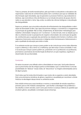 Trata-se, portanto, de tarefa transdisciplinar, pela qual todos os educadores e educadoras são 
responsáveis. Cada área do conhecimento pode e tem a contribuir para que as realidades de 
discriminação sejam desveladas, seja recuperando os processos históricos, seja analisando es- 
tatísticas, seja numa leitura crítica da literatura ou na inclusão de autores de grupos discrimi- 
nados ou que abordem o tema. Seja, ainda, na análise das ciências biológicas e naturalização 
das desigualdades. 
Espera-se, portanto, que uma prática educativa de enfrentamento das desigualdades e valori- 
zação da diversidade vá além, seja capaz de promover diálogos, a convivência e o engajamento 
na promoção da igualdade. Não se trata, simplesmente, de desenvolver metodologias para 
trabalhar a diversidade e tampouco com “os diversos”. É, antes de tudo, rever as relações que se 
dão no ambiente escolar na perspectiva do respeito à diversidade e de construção da igualda- 
de, contribuindo para a superação das assimetrias nas relações entre homens e mulheres, entre 
negros/as e brancos/as, entre brancos/as e indígenas entre homossexuais e heterossexuais e 
para a qualidade da educação para todos e todas. 
É no ambiente escolar que crianças e jovens podem se dar conta de que somos todos diferentes 
e que é a diferença, e não o temor ou a indiferença, que deve atiçar a nossa curiosidade. E mais: 
é na escola que crianças e jovens podem ser, juntamente com os professores e as professoras, 
promotores e promotoras da transformação do Brasil em um país respeitoso, orgulhoso e 
disseminador da sua diversidade. 
Concluindo 
Os textos trouxeram uma reflexão sobre a diversidade em nosso país. Você pode observar 
que os preconceitos são tão antigos quanto as diversidades e que o conhecimento é uma das 
possibilidades de “deslocar” nossas visões, de “desconstruir” as imagens estereotipadas acerca 
de alguns grupos. 
Você notou que há muitas discriminações e que muitos são os aspectos a serem abordados. 
Este curso priorizará as temáticas de gênero, raça/etnia e sexualidade por reconhecer a dívida 
histórica na abordagem desses temas no ambiente escolar. 
Este módulo entrecruzou essas temáticas e mostrou a necessidade de estudos específicos - 
previstos para os três módulos subseqüentes - para facilitar a abordagem dos problemas e 
dos desafios a serem vencidos, assim como para mostrar os avanços relativos às questões que 
envolvem gênero, sexualidade e orientação sexual, etnia/raça. 
 