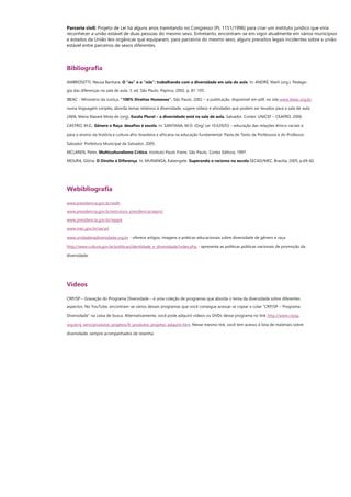 Parceria civil: Projeto de Lei há alguns anos tramitando no Congresso (PL 1151/1996) para criar um instituto jurídico que viria 
reconhecer a união estável de duas pessoas do mesmo sexo. Entretanto, encontram-se em vigor atualmente em vários municípios 
e estados da União leis orgânicas que equiparam, para parceiros do mesmo sexo, alguns preceitos legais incidentes sobre a união 
estável entre parceiros de sexos diferentes. 
Bibliografia 
AMBROSETTI, Neusa Banhara. O “eu” e o “nós”: trabalhando com a diversidade em sala de aula. In: ANDRÉ, Marli (org.). Pedago- 
gia das diferenças na sala de aula. 3. ed. São Paulo. Papirus, 2002. p. 81-105. 
IBEAC - Ministério da Justiça. “100% Direitos Humanos”. São Paulo, 2002 – a publicação, disponível em pdf, no site www.ibeac.org.br, 
numa linguagem simples, aborda temas relativos à diversidade, sugere vídeos e atividades que podem ser levados para a sala de aula. 
LIMA, Maria Nazaré Mota de (org). Escola Plural – a diversidade está na sala de aula. Salvador. Cortez: UNICEF – CEAFRO, 2006. 
CASTRO, M.G., Gênero e Raça: desafios à escola. In: SANTANA, M.O. (Org) Lei 10.639/03 – educação das relações étnico-raciais e 
para o ensino da história e cultura afro-brasileira e africana na educação fundamental. Pasta de Texto da Professora e do Professor. 
Salvador: Prefeitura Municipal de Salvador, 2005. 
MCLAREN, Peter, Multiculturalismo Crítico. Instituto Paulo Freire. São Paulo. Cortez Editora, 1997. 
MOURA, Glória. O Direito à Diferença. In: MUNANGA, Kabengele. Superando o racismo na escola.SECAD/MEC, Brasília, 2005, p.69-82. 
Webibliografia 
www.presidencia.gov.br/sedh 
www.presidencia.gov.br/estrutura_presidencia/sepm/ 
www.presidencia.gov.br/seppir 
www.mec.gov.br/secad 
www.unidadenadiversidade.org.br - oferece artigos, imagens e práticas educacionais sobre diversidade de gênero e raça. 
http://www.cultura.gov.br/politicas/identidade_e_diversidade/index.php - apresenta as políticas públicas nacionais de promoção da 
diversidade. 
Vídeos 
CRP/SP – Gravação do Programa Diversidade – é uma coleção de programas que aborda o tema da diversidade sobre diferentes 
aspectos. No YouTube, encontram-se vários desses programas que você consegue acessar se copiar e colar “CRP/SP – Programa 
Diversidade” na caixa de busca. Alternativamente, você pode adquirir vídeos ou DVDs desse programa no link http://www.crpsp. 
org.br/a_servi/produtos_projetos/fr_produtos_projetos_adquirir.htm. Nesse mesmo link, você tem acesso à lista de materiais sobre 
diversidade, sempre acompanhados de resenha. 
