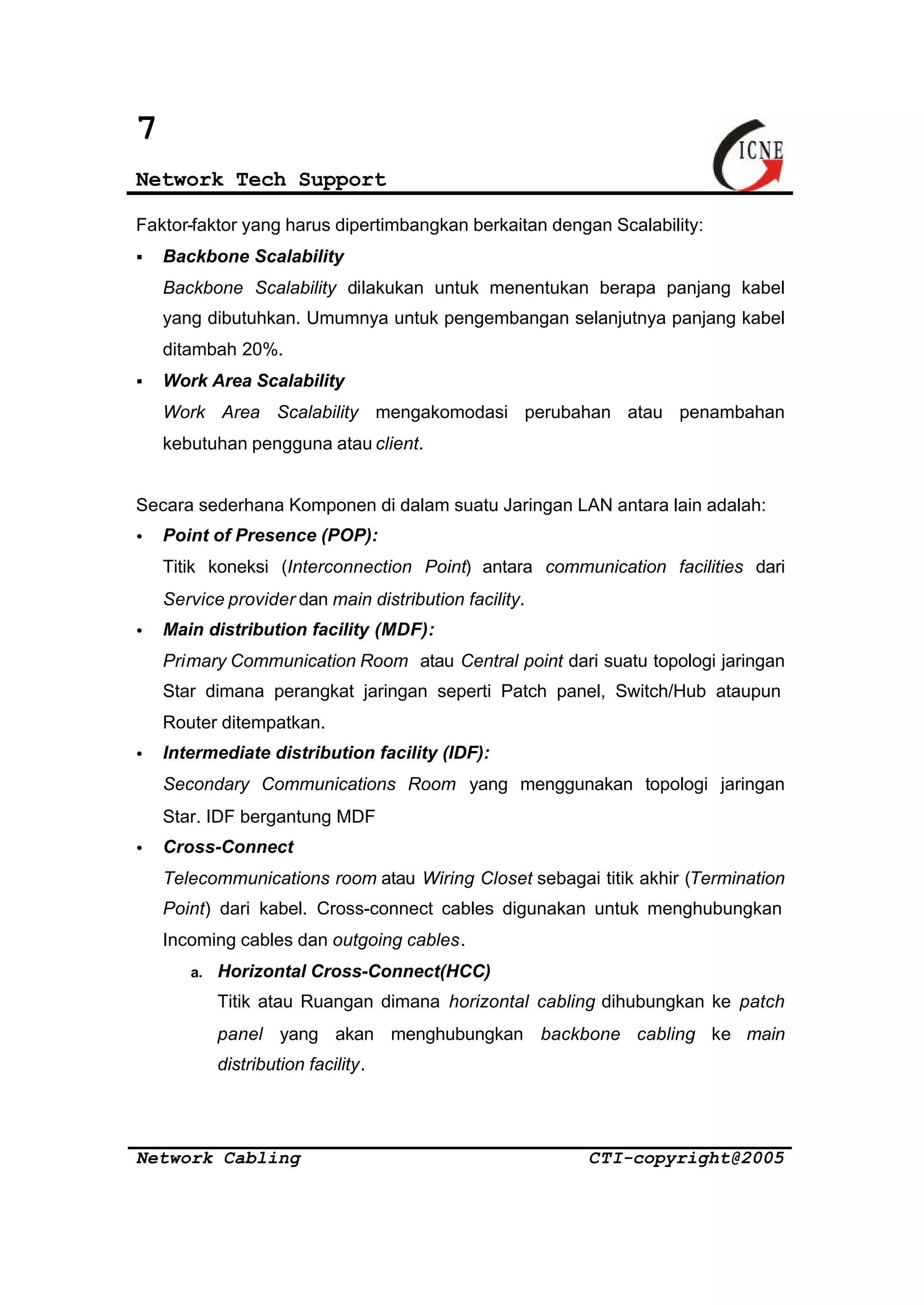 7 
Network Tech Support 
Faktor-faktor yang harus dipertimbangkan berkaitan dengan Scalability: 
§ Backbone Scalability 
Backbone Scalability dilakukan untuk menentukan berapa panjang kabel 
yang dibutuhkan. Umumnya untuk pengembangan selanjutnya panjang kabel 
ditambah 20%. 
§ Work Area Scalability 
Work Area Scalability mengakomodasi perubahan atau penambahan 
kebutuhan pengguna atau client. 
Secara sederhana Komponen di dalam suatu Jaringan LAN antara lain adalah: 
· Point of Presence (POP): 
Titik koneksi (Interconnection Point) antara communication facilities dari 
Service provider dan main distribution facility. 
· Main distribution facility (MDF): 
Primary Communication Room atau Central point dari suatu topologi jaringan 
Star dimana perangkat jaringan seperti Patch panel, Switch/Hub ataupun 
Router ditempatkan. 
· Intermediate distribution facility (IDF): 
Secondary Communications Room yang menggunakan topologi jaringan 
Star. IDF bergantung MDF 
· Cross-Connect 
Telecommunications room atau Wiring Closet sebagai titik akhir (Termination 
Point) dari kabel. Cross-connect cables digunakan untuk menghubungkan 
Incoming cables dan outgoing cables. 
a. Horizontal Cross-Connect(HCC) 
Titik atau Ruangan dimana horizontal cabling dihubungkan ke patch 
panel yang akan menghubungkan backbone cabling ke main 
distribution facility. 
Network Cabling CTI-copyright@2005 
 