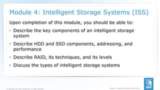 1
© Copyright 2015 EMC Corporation. All rights reserved.
Module 4: Intelligent Storage Systems (ISS)
Upon completion of this module, you should be able to:
• Describe the key components of an intelligent storage
system
• Describe HDD and SSD components, addressing, and
performance
• Describe RAID, its techniques, and its levels
• Discuss the types of intelligent storage systems
Module 4: Intelligent Storage Systems (ISS)
 