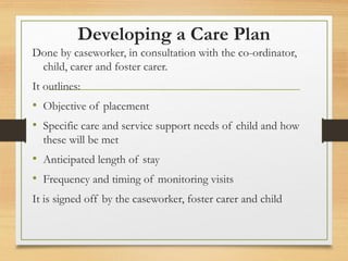 Developing a Care Plan
Done by caseworker, in consultation with the co-ordinator,
child, carer and foster carer.
It outlines:
• Objective of placement
• Specific care and service support needs of child and how
these will be met
• Anticipated length of stay
• Frequency and timing of monitoring visits
It is signed off by the caseworker, foster carer and child
 