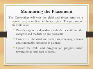 Monitoring the Placement
The Caseworker will visit the child and foster carer on a
regular basis, as outlined in the care plan. The purpose of
the visits is to:
• Provide support and guidance to both the child and the
caregiver and mediate on any problems
• Ensure that the child and family are accessing services
and community resources as planned
• Update the child and caregiver on progress made
towards long-term care solutions
 