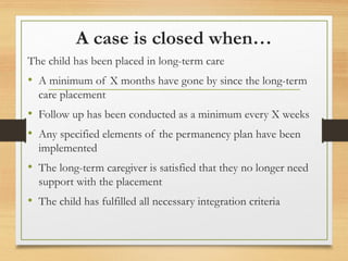 A case is closed when…
The child has been placed in long-term care
• A minimum of X months have gone by since the long-term
care placement
• Follow up has been conducted as a minimum every X weeks
• Any specified elements of the permanency plan have been
implemented
• The long-term caregiver is satisfied that they no longer need
support with the placement
• The child has fulfilled all necessary integration criteria
 