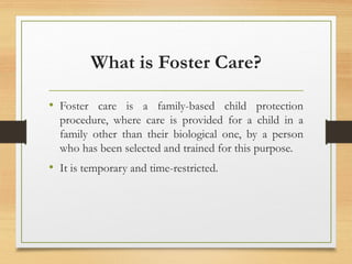 What is Foster Care?
• Foster care is a family-based child protection
procedure, where care is provided for a child in a
family other than their biological one, by a person
who has been selected and trained for this purpose.
• It is temporary and time-restricted.
 