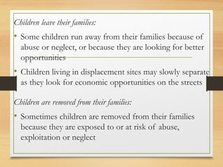 Children leave their families:
• Some children run away from their families because of
abuse or neglect, or because they are looking for better
opportunities
• Children living in displacement sites may slowly separate
as they look for economic opportunities on the streets
Children are removed from their families:
• Sometimes children are removed from their families
because they are exposed to or at risk of abuse,
exploitation or neglect
 