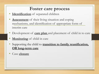 Foster care process
• Identification of separated children
• Assessment of their living situation and coping
mechanisms, and identification of appropriate form of
interim care
• Development of care plan and placement of child in to care
• Monitoring of child in care
• Supporting the child to transition to family reunification,
OR long-term care
• Case closure
 