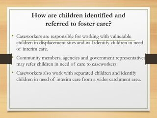 How are children identified and
referred to foster care?
• Caseworkers are responsible for working with vulnerable
children in displacement sites and will identify children in need
of interim care.
• Community members, agencies and government representatives
may refer children in need of care to caseworkers
• Caseworkers also work with separated children and identify
children in need of interim care from a wider catchment area.
 