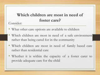 Which children are most in need of
foster care?
Consider:
• What other care options are available to children
• Which children are most in need of a safe environment
rather than being cared for in the community
• Which children are most in need of family based care
rather than residential care
• Whether it is within the capacity of a foster carer to
provide adequate care for the child
 