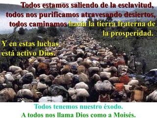 Todos estamos saliendo de la esclavitud,
 todos nos purificamos atravesando desiertos,
  todos caminamos hacia la tierra fraterna de
                              la prosperidad.
Y en estas luchas
está activo Dios.




         Todos tenemos nuestro éxodo.
     A todos nos llama Dios como a Moisés.
 
