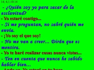 14; 4,1.10.14
 - ¿Quién soy yo para sacar de la
esclavitud?
- Yo estaré contigo...
- Si me preguntan, no sabré quién me
envía.
- ¡Yo soy el que soy!
- No me van a creer... Dirán que es
mentira.
- Yo te haré realizar cosas nunca vistas...
- Ten en cuenta que nunca he sabido
hablar bien...
 