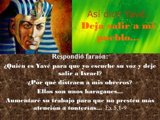 Así dice Yavé:
                        Deja salir a mi
                           pueblo...
               Respondió faraón:
¿Quién es Yavé para que yo escuche su voz y deje
                 salir a Israel?
       ¿Por qué distraen a mis obreros?
          Ellos son unos haraganes...
 Aumentaré su trabajo para que no presten más
         atención a tonterías... Ex 5,1-9
 