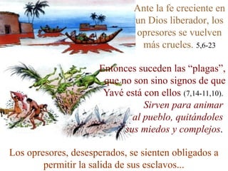 Ante la fe creciente en
                              un Dios liberador, los
                              opresores se vuelven
                                más crueles. 5,6-23

                     Entonces suceden las “plagas”,
                      que no son sino signos de que
                      Yavé está con ellos (7,14-11,10).
                                Sirven para animar
                             al pueblo, quitándoles
                           sus miedos y complejos.

Los opresores, desesperados, se sienten obligados a
        permitir la salida de sus esclavos...
 
