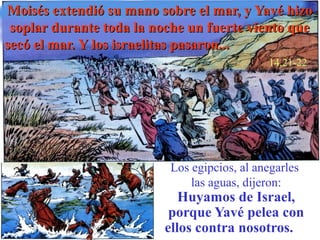 Moisés extendió su mano sobre el mar, y Yavé hizo
 soplar durante toda la noche un fuerte viento que
secó el mar. Y los israelitas pasaron...
                                             14,21-22




                          Los egipcios, al anegarles
                              las aguas, dijeron:
                            Huyamos de Israel,
                          porque Yavé pelea con
                         ellos contra nosotros.
 