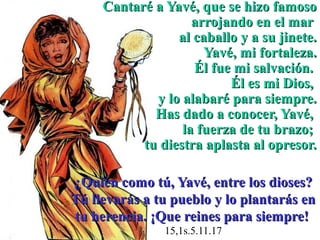 Cantaré a Yavé, que se hizo famoso
                    arrojando en el mar
                 al caballo y a su jinete.
                      Yavé, mi fortaleza.
                    Él fue mi salvación.
                          Él es mi Dios,
             y lo alabaré para siempre.
             Has dado a conocer, Yavé,
                  la fuerza de tu brazo;
           tu diestra aplasta al opresor.

¿Quién como tú, Yavé, entre los dioses?
Tú llevarás a tu pueblo y lo plantarás en
tu herencia. ¡Que reines para siempre!
               15,1s.5.11.17
 
