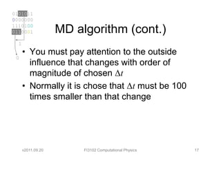 0101011
0000000
1110100
0110001             MD algorithm (cont.)
  1
      • You must pay attention to the outside
 0
        influence that changes with order of
        magnitude of chosen ∆t
      • Normally it is chose that ∆t must be 100
        times smaller than that change




      v2011.09.20        FI3102 Computational Physics   17
 