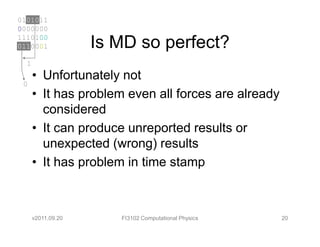 0101011
0000000
1110100
0110001             Is MD so perfect?
  1
      • Unfortunately not
 0
      • It has problem even all forces are already
        considered
      • It can produce unreported results or
        unexpected (wrong) results
      • It has problem in time stamp



      v2011.09.20      FI3102 Computational Physics   20
 