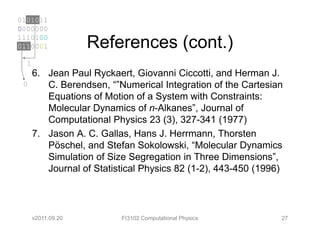0101011
0000000
1110100
0110001             References (cont.)
  1
      6. Jean Paul Ryckaert, Giovanni Ciccotti, and Herman J.
 0       C. Berendsen, “”Numerical Integration of the Cartesian
         Equations of Motion of a System with Constraints:
         Molecular Dynamics of n-Alkanes”, Journal of
         Computational Physics 23 (3), 327-341 (1977)
      7. Jason A. C. Gallas, Hans J. Herrmann, Thorsten
         Pöschel, and Stefan Sokolowski, “Molecular Dynamics
         Simulation of Size Segregation in Three Dimensions”,
         Journal of Statistical Physics 82 (1-2), 443-450 (1996)



      v2011.09.20         FI3102 Computational Physics         27
 