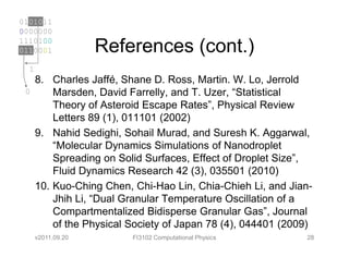0101011
0000000
1110100
0110001             References (cont.)
  1
      8. Charles Jaffé, Shane D. Ross, Martin. W. Lo, Jerrold
 0        Marsden, David Farrelly, and T. Uzer, “Statistical
          Theory of Asteroid Escape Rates”, Physical Review
          Letters 89 (1), 011101 (2002)
      9. Nahid Sedighi, Sohail Murad, and Suresh K. Aggarwal,
          “Molecular Dynamics Simulations of Nanodroplet
          Spreading on Solid Surfaces, Effect of Droplet Size”,
          Fluid Dynamics Research 42 (3), 035501 (2010)
      10. Kuo-Ching Chen, Chi-Hao Lin, Chia-Chieh Li, and Jian-
          Jhih Li, “Dual Granular Temperature Oscillation of a
          Compartmentalized Bidisperse Granular Gas”, Journal
          of the Physical Society of Japan 78 (4), 044401 (2009)
      v2011.09.20         FI3102 Computational Physics        28
 