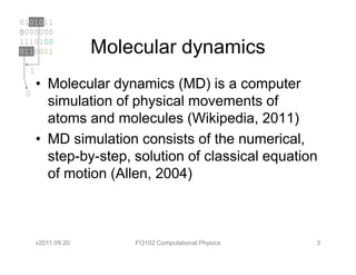 0101011
0000000
1110100
0110001             Molecular dynamics
  1
      • Molecular dynamics (MD) is a computer
 0
        simulation of physical movements of
        atoms and molecules (Wikipedia, 2011)
      • MD simulation consists of the numerical,
        step-by-step, solution of classical equation
        of motion (Allen, 2004)



      v2011.09.20       FI3102 Computational Physics   3
 