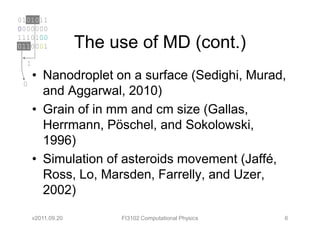 0101011
0000000
1110100
0110001             The use of MD (cont.)
  1
      • Nanodroplet on a surface (Sedighi, Murad,
 0
        and Aggarwal, 2010)
      • Grain of in mm and cm size (Gallas,
        Herrmann, Pöschel, and Sokolowski,
        1996)
      • Simulation of asteroids movement (Jaffé,
        Ross, Lo, Marsden, Farrelly, and Uzer,
        2002)

      v2011.09.20        FI3102 Computational Physics   6
 