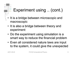 0101011
0000000
1110100
0110001       Experiment using .. (cont.)
  1
      • It is a bridge between microscopic and
 0
        macroscopic
      • It is also a bridge between theory and
        experiment
      • Do the experiment using simulation is a
        smart way to reduce the financial problem
      • Even all considered nature laws are input
        to the system, it could give the unexpected
      v2011.09.20     FI3102 Computational Physics   8
 
