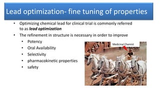 Lead optimization- fine tuning of properties
• Optimizing chemical lead for clinical trial is commonly referred
to as lead optimization
• The refinement in structure is necessary in order to improve
• Potency
• Oral Availability
• Selectivity
• pharmacokinetic properties
• safety
 