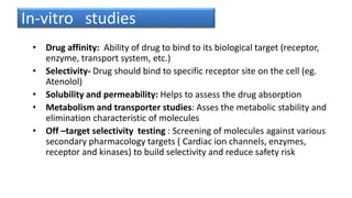 In-vitro studies
• Drug affinity: Ability of drug to bind to its biological target (receptor,
enzyme, transport system, etc.)
• Selectivity- Drug should bind to specific receptor site on the cell (eg.
Atenolol)
• Solubility and permeability: Helps to assess the drug absorption
• Metabolism and transporter studies: Asses the metabolic stability and
elimination characteristic of molecules
• Off –target selectivity testing : Screening of molecules against various
secondary pharmacology targets ( Cardiac ion channels, enzymes,
receptor and kinases) to build selectivity and reduce safety risk
 