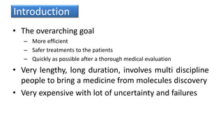Introduction
• The overarching goal
– More efficient
– Safer treatments to the patients
– Quickly as possible after a thorough medical evaluation
• Very lengthy, long duration, involves multi discipline
people to bring a medicine from molecules discovery
• Very expensive with lot of uncertainty and failures
 