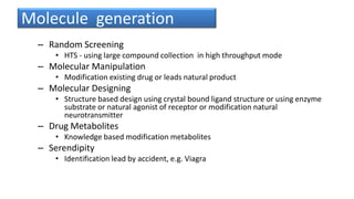 Molecule generation
– Random Screening
• HTS - using large compound collection in high throughput mode
– Molecular Manipulation
• Modification existing drug or leads natural product
– Molecular Designing
• Structure based design using crystal bound ligand structure or using enzyme
substrate or natural agonist of receptor or modification natural
neurotransmitter
– Drug Metabolites
• Knowledge based modification metabolites
– Serendipity
• Identification lead by accident, e.g. Viagra
 