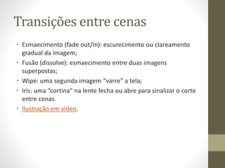 Transições entre cenas
• Esmaecimento (fade out/in): escurecimento ou clareamento
gradual da imagem;
• Fusão (dissolve): esmaecimento entre duas imagens
superpostas;
• Wipe: uma segunda imagem “varre” a tela;
• Iris: uma “cortina” na lente fecha ou abre para sinalizar o corte
entre cenas.
• Ilustração em vídeo.
 