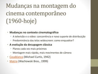 Mudanças na montagem do
cinema contemporâneo
(1960-hoje)
• Mudanças no contexto cinematográfico
• A televisão e o vídeo: concorrência e novo suporte de distribuição
• Predominância das telas widescreen: como enquadrar?
• A evolução da decupagem clássica
• Planos cada vez mais próximos
• Montagem mais rápida, mais movimentos de câmera
• Casablanca (Michael Curtis, 1942)
• Matrix (Wachowski Bros., 1999)
 