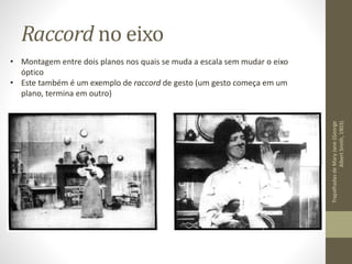 Raccord no eixo
TrapalhadasdeMaryJane(George
AlbertSmith,1903)
• Montagem entre dois planos nos quais se muda a escala sem mudar o eixo
óptico
• Este também é um exemplo de raccord de gesto (um gesto começa em um
plano, termina em outro)
 