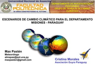 Max Pastén
Meteorólogo
almapas@pol.una.py
maxpasten@gmail.com
DEPARTAMENTO DE INVESTIGACIÓN Y
POSTGRADO
GRUPO DE TRABAJO DE CAMBIO
CLIMÁTICO
ESCENARIOS DE CAMBIO CLIMÁTICO PARA EL DEPARTAMENTO
MISIONES - PARAGUAY
Cristina Morales
Asociación Guyra Paraguay
 