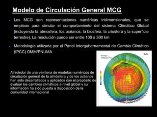  Los MCG son representaciones numéricas tridimensionales, que se
emplean para simular el comportamiento del sistema Climático Global
(incluyendo la atmosfera, los océanos, la biosfera, la criosfera y la superficie
terrestre). La resolución puede ser entre 100 a 300 km
 Metodología utilizada por el Panel Intergubernamental de Cambio Climático
(IPCC) OMM/PNUMA
Modelo de Circulación General MCG
Alrededor de una veintena de modelos numéricos de
circulación general de la atmósfera y de los océanos
han sido desarrollados y aplicados con el propósito de
evaluar los cambios climáticos a nivel global y su
información ha sido puesta a disposición de la
comunidad internacional
 