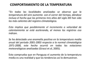 “En todas las localidades analizadas se observa que la
temperatura del aire aumenta con el correr del tiempo, dándose
incluso el hecho que los primeros tres años del siglo XXI han sido
los más calientes del registro climatológico.
Esto implica que posiblemente el incremento o velocidad de
calentamiento se está acelerando, al menos los registros eso
indican.
Se ha detectado una anomalía positiva en la temperatura media
anual del período 2001-2003 respecto a la normal climatológica
1971-2000, este hecho ocurrió en todas las estaciones
meteorológicas analizadas (Grassi et al, 2005).
Esto comprueba que en Paraguay el aumento de la temperatura
media es una realidad y que las tendencias así lo demuestran.
COMPORTAMIENTO DE LA TEMPERATURA
 