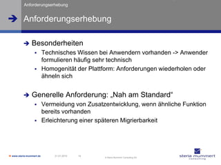 Anforderungserhebung


 Anforderungserhebung

               Besonderheiten
                         Technisches Wissen bei Anwendern vorhanden -> Anwender
                          formulieren häufig sehr technisch
                         Homogenität der Plattform: Anforderungen wiederholen oder
                          ähneln sich


               Generelle Anforderung: „Nah am Standard“
                         Vermeidung von Zusatzentwicklung, wenn ähnliche Funktion
                          bereits vorhanden
                         Erleichterung einer späteren Migrierbarkeit




 www.steria-mummert.de       21.01.2010   14
                                                © Steria Mummert Consulting AG
 