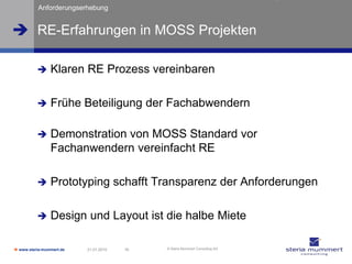 Anforderungserhebung


 RE-Erfahrungen in MOSS Projekten

               Klaren RE Prozess vereinbaren

               Frühe Beteiligung der Fachabwendern

               Demonstration von MOSS Standard vor
                Fachanwendern vereinfacht RE

               Prototyping schafft Transparenz der Anforderungen

               Design und Layout ist die halbe Miete

 www.steria-mummert.de   21.01.2010   16   © Steria Mummert Consulting AG
 